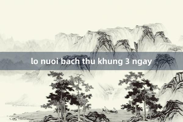 lo nuoi bach thu khung 3 ngay