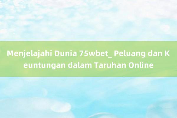 Menjelajahi Dunia 75wbet_ Peluang dan Keuntungan dalam Taruhan Online