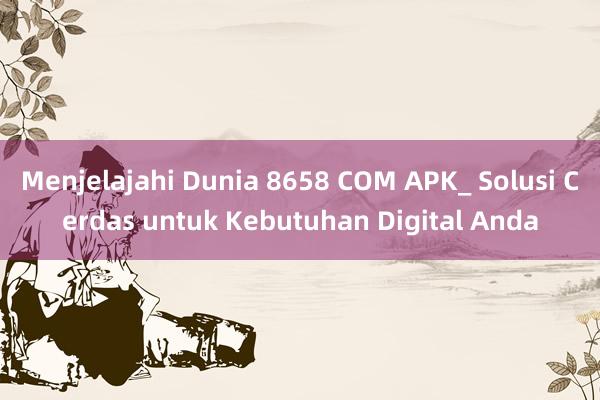 Menjelajahi Dunia 8658 COM APK_ Solusi Cerdas untuk Kebutuhan Digital Anda