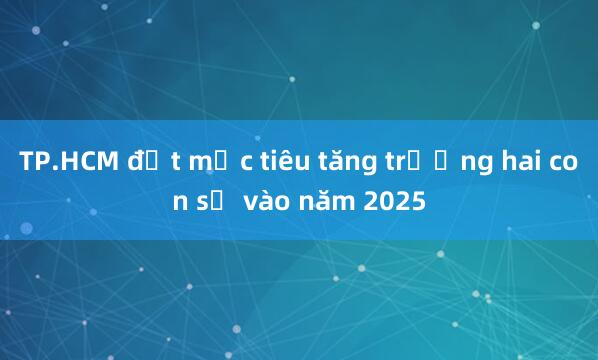 TP.HCM đặt mục tiêu tăng trưởng hai con số vào năm 2025