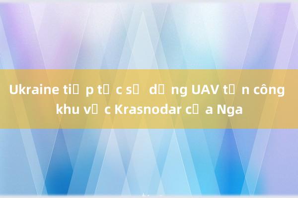 Ukraine tiếp tục sử dụng UAV tấn công khu vực Krasnodar của Nga