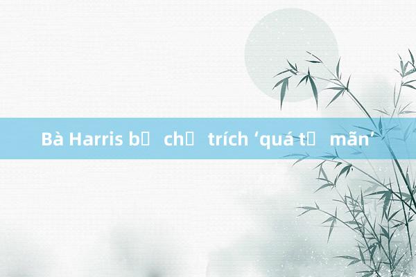 Bà Harris bị chỉ trích ‘quá tự mãn’