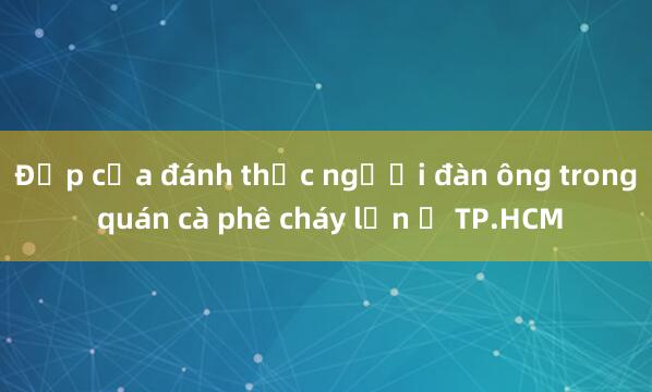 Đập cửa đánh thức người đàn ông trong quán cà phê cháy lớn ở TP.HCM