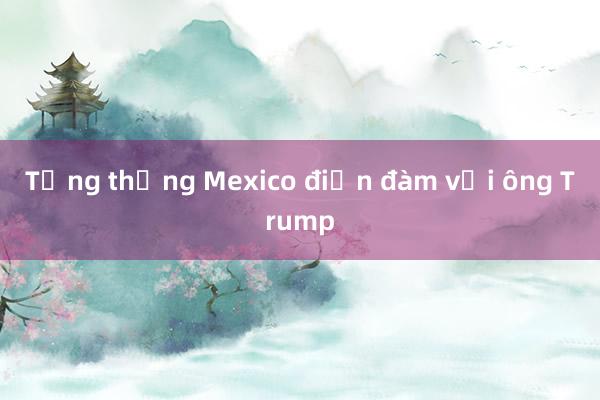 Tổng thống Mexico điện đàm với ông Trump