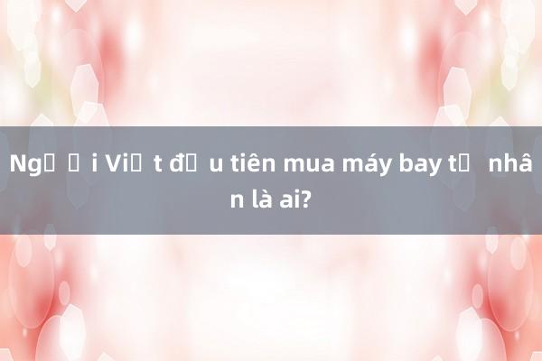 Người Việt đầu tiên mua máy bay tư nhân là ai?