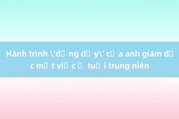 Hành trình 'đứng dậy' của anh giám đốc mất việc ở tuổi trung niên