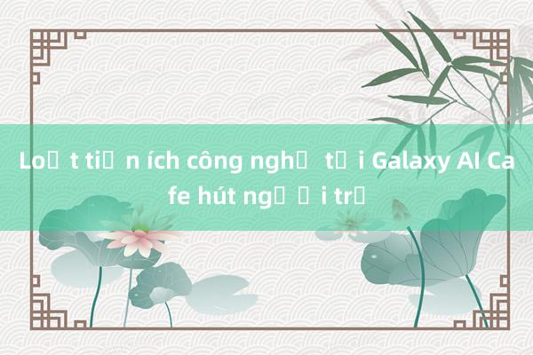 Loạt tiện ích công nghệ tại Galaxy AI Cafe hút người trẻ