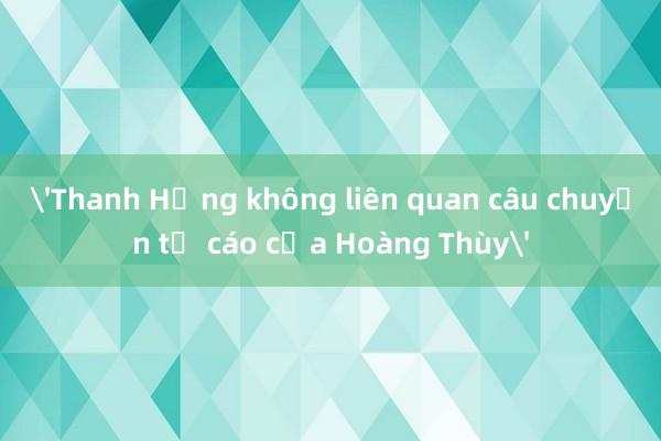 'Thanh Hằng không liên quan câu chuyện tố cáo của Hoàng Thùy'