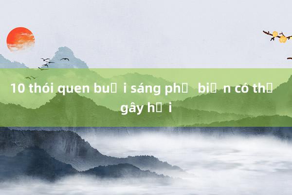 10 thói quen buổi sáng phổ biến có thể gây hại