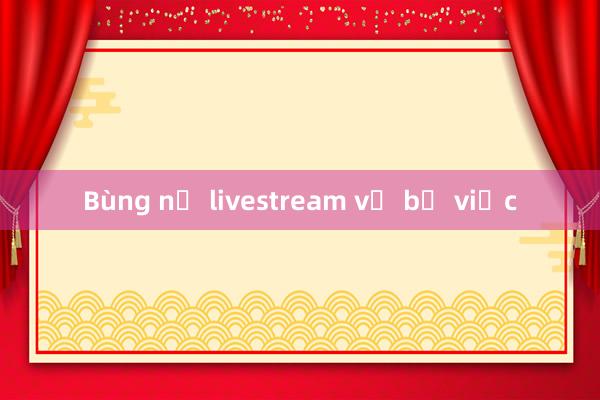 Bùng nổ livestream về bỏ việc