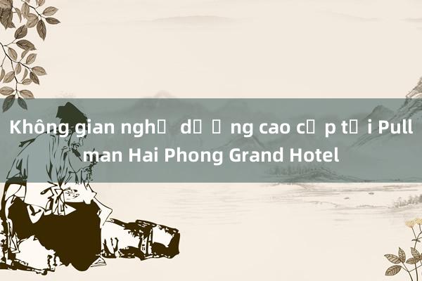 Không gian nghỉ dưỡng cao cấp tại Pullman Hai Phong Grand Hotel