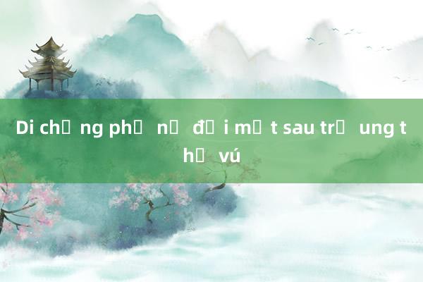 Di chứng phụ nữ đối mặt sau trị ung thư vú