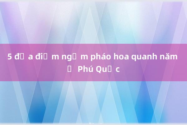 5 địa điểm ngắm pháo hoa quanh năm ở Phú Quốc