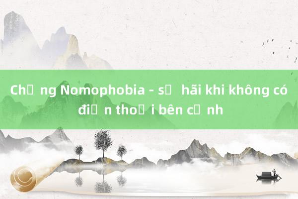 Chứng Nomophobia - sợ hãi khi không có điện thoại bên cạnh