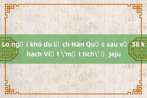 Lo ngại khó du lịch Hàn Quốc sau vụ 38 khách Việt 'mất tích' ở Jeju