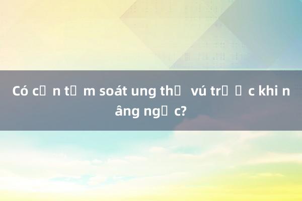 Có cần tầm soát ung thư vú trước khi nâng ngực?