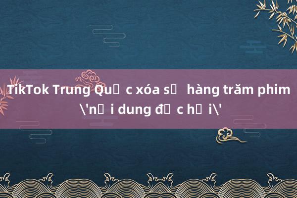 TikTok Trung Quốc xóa sổ hàng trăm phim 'nội dung độc hại'