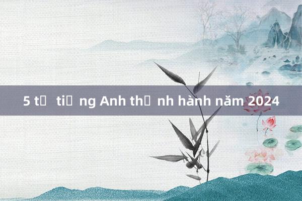 5 từ tiếng Anh thịnh hành năm 2024