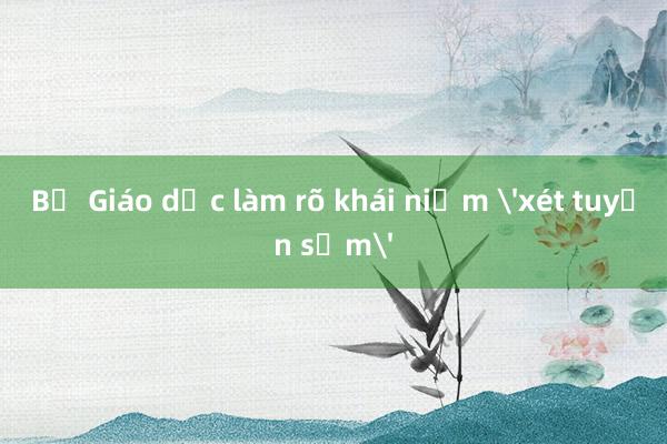 Bộ Giáo dục làm rõ khái niệm 'xét tuyển sớm'