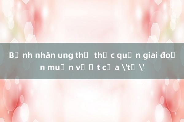 Bệnh nhân ung thư thực quản giai đoạn muộn vượt cửa 'tử'