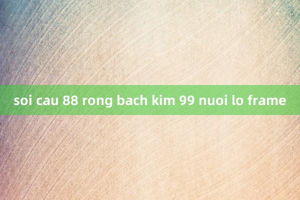 soi cau 88 rong bach kim 99 nuoi lo frame