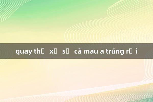 quay thử xổ số cà mau a trúng rồi