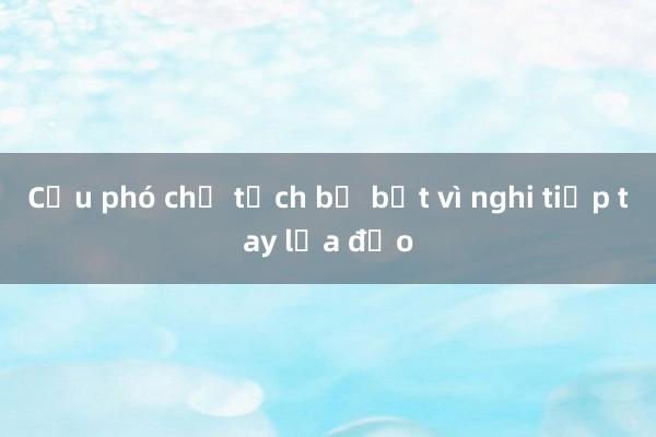 Cựu phó chủ tịch bị bắt vì nghi tiếp tay lừa đảo