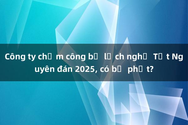 Công ty chậm công bố lịch nghỉ Tết Nguyên đán 2025， có bị phạt?