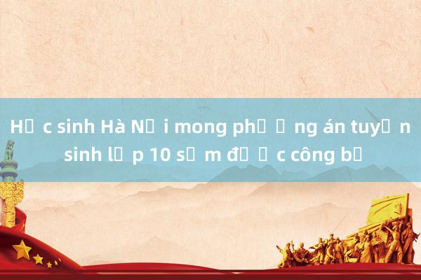 Học sinh Hà Nội mong phương án tuyển sinh lớp 10 sớm được công bố