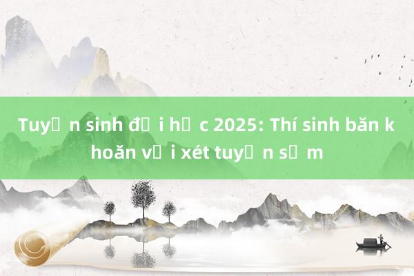 Tuyển sinh đại học 2025: Thí sinh băn khoăn với xét tuyển sớm