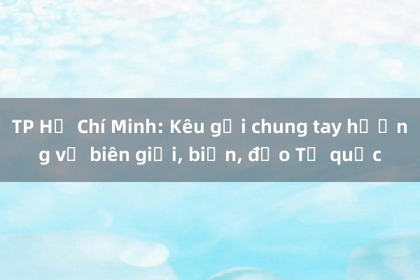 TP Hồ Chí Minh: Kêu gọi chung tay hướng về biên giới, biển, đảo Tổ quốc