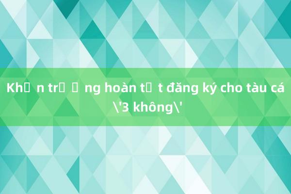 Khẩn trương hoàn tất đăng ký cho tàu cá '3 không'