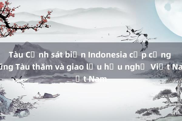 Tàu Cảnh sát biển Indonesia cập cảng Vũng Tàu thăm và giao lưu hữu nghị Việt Nam