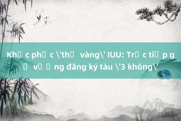 Khắc phục 'thẻ vàng' IUU: Trực tiếp gỡ vướng đăng ký tàu '3 không'