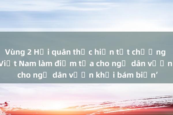 Vùng 2 Hải quân thực hiện tốt chương trình ‘Hải quân Việt Nam làm điểm tựa cho ngư dân vươn khơi bám biển’