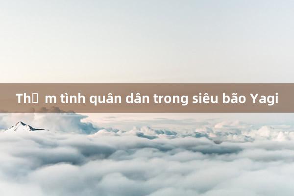 Thắm tình quân dân trong siêu bão Yagi