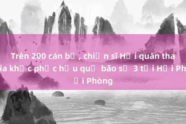 Trên 200 cán bộ， chiến sĩ Hải quân tham gia khắc phục hậu quả bão số 3 tại Hải Phòng