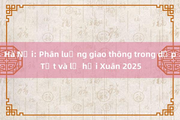 Hà Nội: Phân luồng giao thông trong dịp Tết và lễ hội Xuân 2025