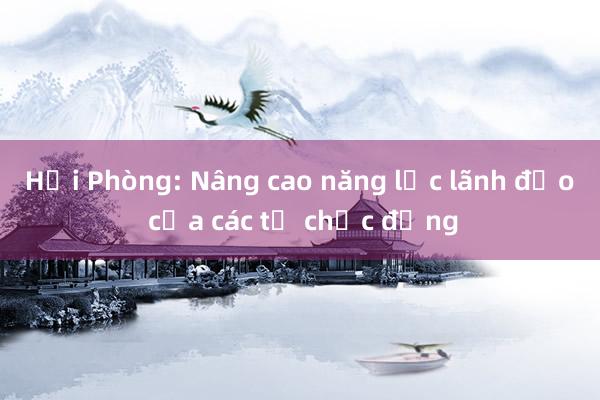 Hải Phòng: Nâng cao năng lực lãnh đạo của các tổ chức đảng