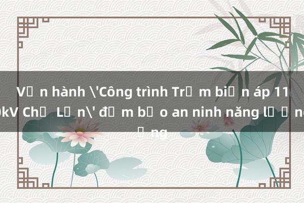 Vận hành 'Công trình Trạm biến áp 110kV Chợ Lớn' đảm bảo an ninh năng lượng