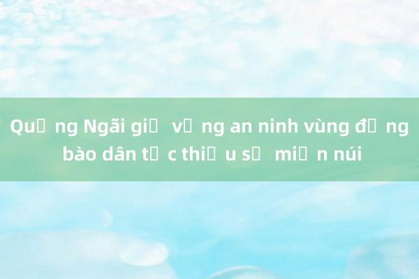 Quảng Ngãi giữ vững an ninh vùng đồng bào dân tộc thiểu số miền núi