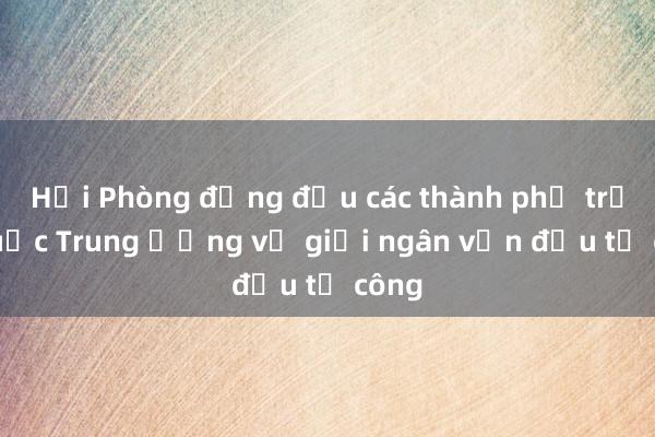 Hải Phòng đứng đầu các thành phố trực thuộc Trung ương về giải ngân vốn đầu tư công