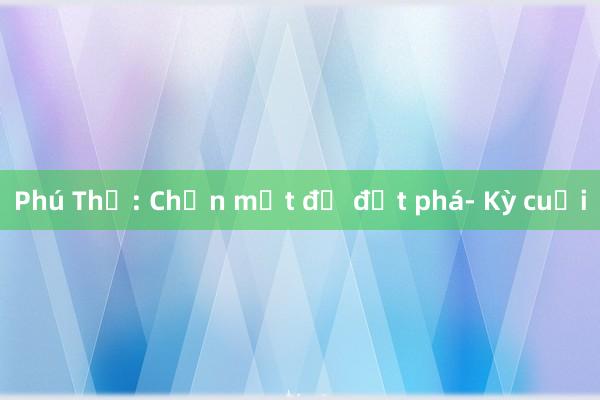 Phú Thọ: Chọn một để đột phá- Kỳ cuối