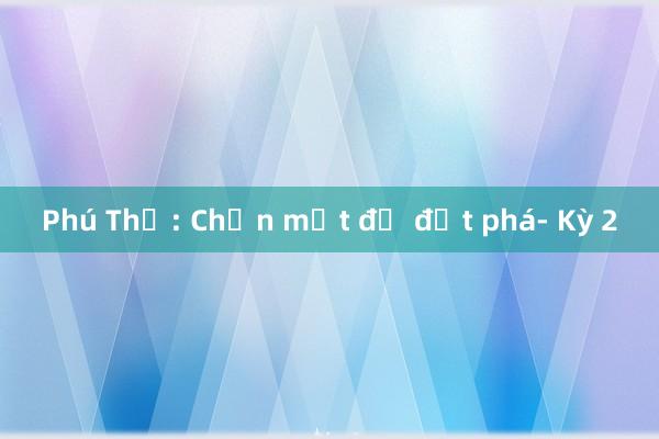 Phú Thọ: Chọn một để đột phá- Kỳ 2