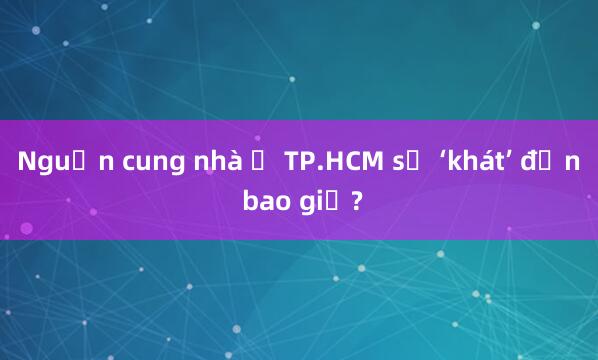 Nguồn cung nhà ở TP.HCM sẽ ‘khát’ đến bao giờ?