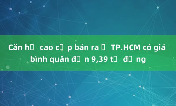 Căn hộ cao cấp bán ra ở TP.HCM có giá bình quân đến 9，39 tỉ đồng