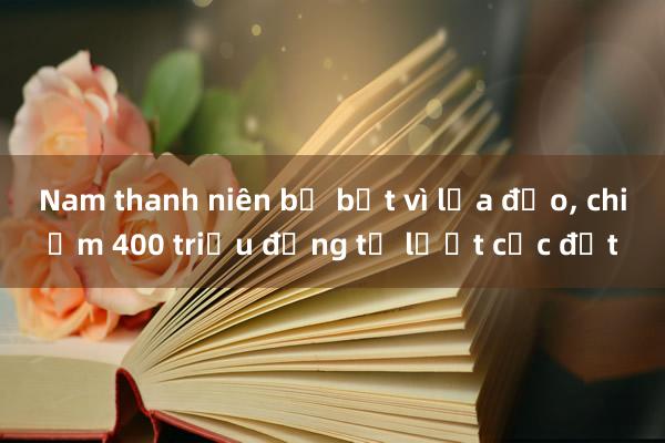 Nam thanh niên bị bắt vì lừa đảo， chiếm 400 triệu đồng từ lướt cọc đất