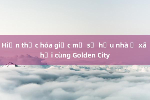 Hiện thực hóa giấc mơ sở hữu nhà ở xã hội cùng Golden City