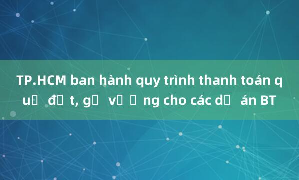 TP.HCM ban hành quy trình thanh toán quỹ đất， gỡ vướng cho các dự án BT