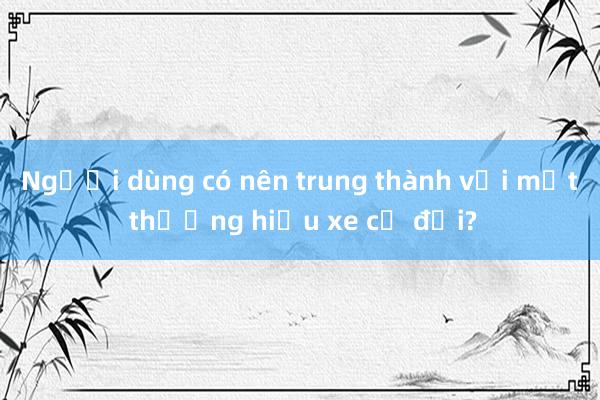 Người dùng có nên trung thành với một thương hiệu xe cả đời?